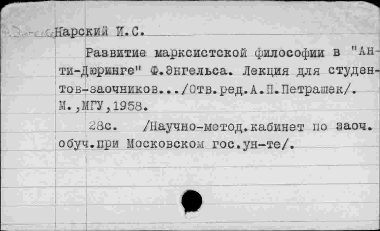 ﻿Нарский И.С.
Развитие марксистской философии в "Анти-Дюринге'’ Ф.Энгельса. Лекция для студентов-заочников. ../Отв.ред.А.П.Петрашек/. М.,МГУ,1958.
28с. /Научно-метод.кабинет по эаоч. обуч.при Московском гос.ун-те/.